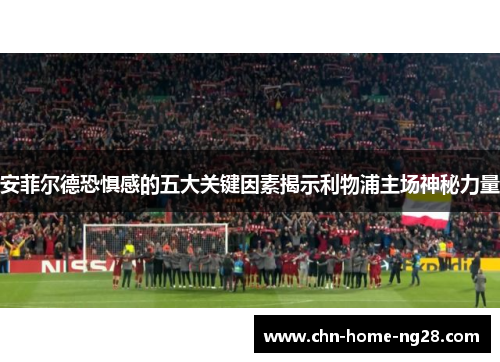 安菲尔德恐惧感的五大关键因素揭示利物浦主场神秘力量 安菲尔德恐惧感的五大关键因素揭示利物浦主场神秘力量