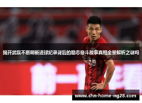 揭开武磊不断刷新进球纪录背后的励志奋斗故事真相全景解析之谜吗