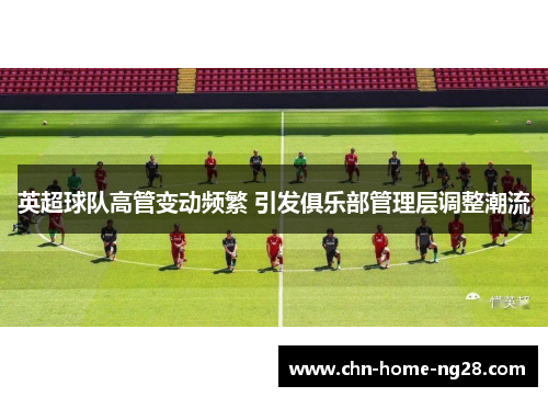 英超球队高管变动频繁 引发俱乐部管理层调整潮流